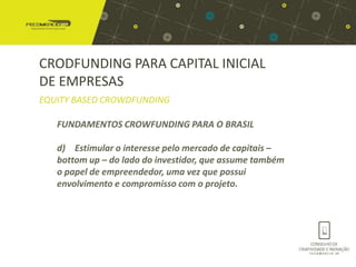 CRODFUNDING PARA CAPITAL INICIAL
DE EMPRESAS
EQUITY BASED CROWDFUNDING

   FUNDAMENTOS CROWFUNDING PARA O BRASIL

   d) Estimular o interesse pelo mercado de capitais –
   bottom up – do lado do investidor, que assume também
   o papel de empreendedor, uma vez que possui
   envolvimento e compromisso com o projeto.
 