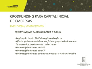 CRODFUNDING PARA CAPITAL INICIAL
DE EMPRESAS
EQUITY BASED CROWDFUNDING

   CROWFUNDING, CAMINHOS PARA O BRASIL

   • Legislação isenta PME de registro da oferta
   • Oferta pela Internet deve ser feita a grupo selecionado –
    interessados previamente cadastrados
   • Formatação através de SPE
   • Formatação através de SCP
   • Formatação através de outros modelos – Arthur Farache
 