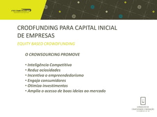 CRODFUNDING PARA CAPITAL INICIAL
DE EMPRESAS
EQUITY BASED CROWDFUNDING

   O CROWSOURCING PROMOVE

   • Inteligência Competitiva
   • Reduz ociosidades
   • Incentiva o empreendedorismo
   • Engaja consumidores
   • Otimiza investimentos
   • Amplia o acesso de boas ideias ao mercado
 