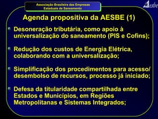 Associação Brasileira das Empresas
           Estaduais de Saneamento


   Agenda propositiva da AESBE (1)
Desoneração tributária, como apoio à
universalização do saneamento (PIS e Cofins);

Redução dos custos de Energia Elétrica,
colaborando com a universalização;

Simplificação dos procedimentos para acesso/
desembolso de recursos, processo já iniciado;

Defesa da titularidade compartilhada entre
Estados e Municípios, em Regiões
Metropolitanas e Sistemas Integrados;
 