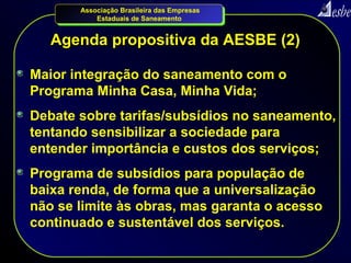 Associação Brasileira das Empresas
           Estaduais de Saneamento


   Agenda propositiva da AESBE (2)

Maior integração do saneamento com o
Programa Minha Casa, Minha Vida;
Debate sobre tarifas/subsídios no saneamento,
tentando sensibilizar a sociedade para
entender importância e custos dos serviços;
Programa de subsídios para população de
baixa renda, de forma que a universalização
não se limite às obras, mas garanta o acesso
continuado e sustentável dos serviços.
 