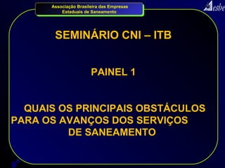 Associação Brasileira das Empresas
          Estaduais de Saneamento




       SEMINÁRIO CNI – ITB


                       PAINEL 1


  QUAIS OS PRINCIPAIS OBSTÁCULOS
PARA OS AVANÇOS DOS SERVIÇOS
         DE SANEAMENTO


2
 