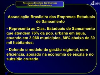 Associação Brasileira das Empresas
               Estaduais de Saneamento




    Associação Brasileira das Empresas Estaduais
                  de Saneamento
• Representa as Cias. Estaduais de Saneamento
que atendem 76% da pop. urbana em água,
atuando em 3.968 municípios, 80% abaixo de 30
mil habitantes;
• Defende o modelo de gestão regional, com
eficiência, apoiado na economia de escala e no
subsídio cruzado.


3
 