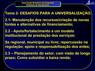 Associação Brasileira das Empresas
             Estaduais de Saneamento



Tema 2- DESAFIOS PARA A UNIVERSALIZAÇÃO:
2.1- Manutenção dos recursos/criação de novas
fontes e alternativas de financiamento;
2.2 - Apoio/fortalecimento a um modelo
institucional de prestação dos serviços:
Se regional, municipal ou livre; repercussão na
regulação; apoio e responsabilização dos entes;
2.3 – Planejamento do setor, com visão de longo
prazo; Como subsidiar a baixa renda;

6
 