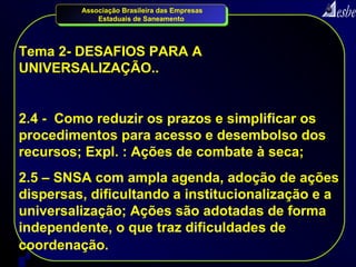Associação Brasileira das Empresas
             Estaduais de Saneamento




Tema 2- DESAFIOS PARA A
UNIVERSALIZAÇÃO..


2.4 - Como reduzir os prazos e simplificar os
procedimentos para acesso e desembolso dos
recursos; Expl. : Ações de combate à seca;
2.5 – SNSA com ampla agenda, adoção de ações
dispersas, dificultando a institucionalização e a
universalização; Ações são adotadas de forma
independente, o que traz dificuldades de
coordenação.
7
 