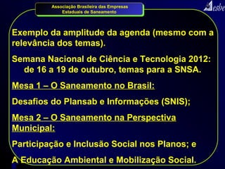 Associação Brasileira das Empresas
             Estaduais de Saneamento




Exemplo da amplitude da agenda (mesmo com a
relevância dos temas).
Semana Nacional de Ciência e Tecnologia 2012:
  de 16 a 19 de outubro, temas para a SNSA.
Mesa 1 – O Saneamento no Brasil:
Desafios do Plansab e Informações (SNIS);
Mesa 2 – O Saneamento na Perspectiva
Municipal:
Participação e Inclusão Social nos Planos; e
A Educação Ambiental e Mobilização Social.
8
 