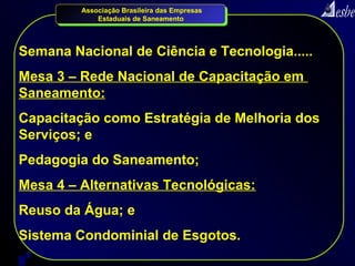 Associação Brasileira das Empresas
             Estaduais de Saneamento




Semana Nacional de Ciência e Tecnologia.....
Mesa 3 – Rede Nacional de Capacitação em
Saneamento:
Capacitação como Estratégia de Melhoria dos
Serviços; e
Pedagogia do Saneamento;
Mesa 4 – Alternativas Tecnológicas:
Reuso da Água; e
Sistema Condominial de Esgotos.
9
 