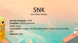 SNK
Ano de Fundação: 1978
Fundador: Eikichi Kawasaki
Local: Japão
Curiosidade: Criadora da placa MVS (Multi Video System) e NEO-
GEO
Falência: 2001
Shin Nihon Kikaku
 