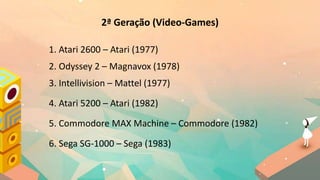2ª Geração (Video-Games)
1. Atari 2600 – Atari (1977)
2. Odyssey 2 – Magnavox (1978)
3. Intellivision – Mattel (1977)
4. Atari 5200 – Atari (1982)
5. Commodore MAX Machine – Commodore (1982)
6. Sega SG-1000 – Sega (1983)
 