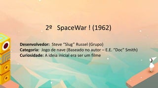 2º SpaceWar ! (1962)
Desenvolvedor: Steve “Slug” Russel (Grupo)
Categoria: Jogo de nave (Baseado no autor – E.E. “Doc” Smith)
Curiosidade: A ideia inicial era ser um filme
 