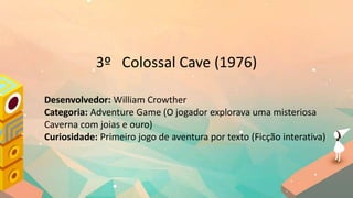 3º Colossal Cave (1976)
Desenvolvedor: William Crowther
Categoria: Adventure Game (O jogador explorava uma misteriosa
Caverna com joias e ouro)
Curiosidade: Primeiro jogo de aventura por texto (Ficção interativa)
 