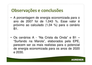 • A porcentagem de energia economizada para o
  ano de 2007 foi de 1,043 %. Esse valor é
  próximo ao calculado (1,04 %) para o cenário
  B1.

• Os cenários A - “Na Crista da Onda” e B1 –
  “Surfando na Marola”, elaborados pela EPE,
  parecem ser os mais realistas para o potencial
  de energia economizada para os anos de 2020
  e 2030.
 