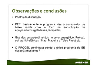 • Pontos de discussão:

• PEE: basicamente o programa visa o consumidor de
  baixa renda com o foco na substituição de
  equipamentos (geladeiras, lâmpadas).

• Grandes empreendimentos no setor energético: Pré-sal,
  usinas hidrelétricas (Jirau, Madeira e Teles Pires) etc.

• O PROCEL continuará sendo o único programa de EE
  nos próximos anos?
 