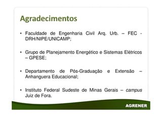 • Faculdade de Engenharia Civil Arq. Urb. – FEC -
  DRH/NIPE/UNICAMP;

• Grupo de Planejamento Energético e Sistemas Elétricos
  – GPESE;

• Departamento de Pós-Graduação        e   Extensão   –
  Anhanguera Educacional;

• Instituto Federal Sudeste de Minas Gerais – campus
  Juiz de Fora.
 