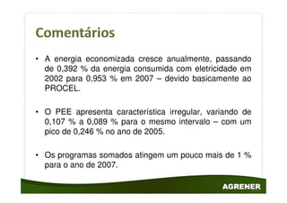 • A energia economizada cresce anualmente, passando
  de 0,392 % da energia consumida com eletricidade em
  2002 para 0,953 % em 2007 – devido basicamente ao
  PROCEL.

• O PEE apresenta característica irregular, variando de
  0,107 % a 0,089 % para o mesmo intervalo – com um
  pico de 0,246 % no ano de 2005.

• Os programas somados atingem um pouco mais de 1 %
  para o ano de 2007.
 