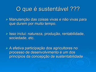 O que é sustentável ??? Manutenção das coisas vivas e não vivas para que durem por muito tempo. Isso inclui: natureza, produção, rentabilidade, sociedade, etc. A efetiva participação dos agricultores no processo de desenvolvimento é um dos princípios da concepção de sustentabilidade  