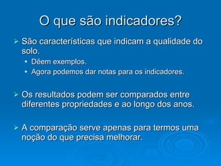 O que são indicadores? São características que indicam a qualidade do solo. Dêem exemplos. Agora podemos dar notas para os indicadores. Os resultados podem ser comparados entre diferentes propriedades e ao longo dos anos. A comparação serve apenas para termos uma noção do que precisa melhorar. 