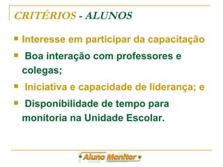 CRITÉRIOS  - ALUNOS Interesse em participar da capacitação  Boa interação com professores e colegas;  Iniciativa e capacidade de liderança; e Disponibilidade de tempo para monitoria na Unidade Escolar.  