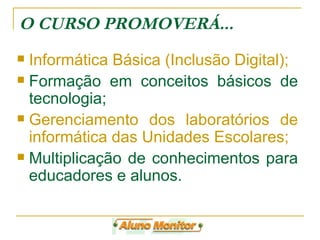 O CURSO PROMOVERÁ... Informática Básica (Inclusão Digital); Formação em conceitos básicos de tecnologia; Gerenciamento dos laboratórios de informática das Unidades Escolares;  Multiplicação de conhecimentos para educadores e alunos.  