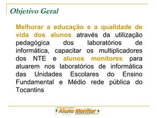 Objetivo Geral Melhorar a educação e a qualidade de vida dos alunos  através da utilização pedagógica dos laboratórios de informática, capacitar os multiplicadores dos NTE e  alunos monitores  para atuarem nos laboratórios de informática das Unidades Escolares do Ensino Fundamental e Médio rede pública do Tocantins 