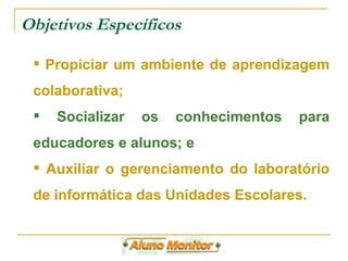 Objetivos Específicos Propiciar um ambiente de aprendizagem colaborativa; Socializar os conhecimentos para educadores e alunos; e Auxiliar o gerenciamento do laboratório de informática das Unidades Escolares. 
