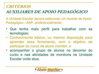 CRITÉRIOS  AUXILIARES DE APOIO PEDAGÓGICO Que tenha mais perfil para trabalhar com as tecnologias; Conhecimento básico, ou mesmo disposição para aprender essa ferramenta, com o objetivo de participar do curso de aluno monitor; e  acompanhar o grupo de alunos no decorrer do curso e nas atividades de monitoria na Unidade Escolar onde atua. A Unidade Escolar deverá selecionar um Auxiliar de Apoio Pedagógico - AAP, preferencialmente: 