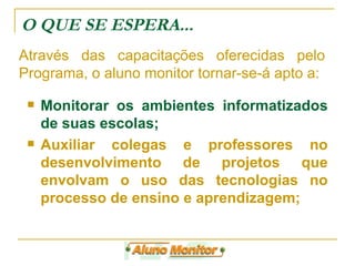 O QUE SE ESPERA... Monitorar os ambientes informatizados de suas escolas; Auxiliar colegas e professores no desenvolvimento de projetos que envolvam o uso das tecnologias no processo de ensino e aprendizagem; Através das capacitações oferecidas pelo Programa, o aluno monitor tornar-se-á apto a: 