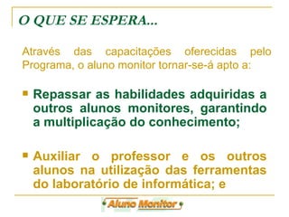 Repassar as habilidades adquiridas a outros alunos monitores, garantindo a multiplicação do conhecimento; Auxiliar o professor e os outros alunos na utilização das ferramentas do laboratório de informática; e  O QUE SE ESPERA... Através das capacitações oferecidas pelo Programa, o aluno monitor tornar-se-á apto a: 