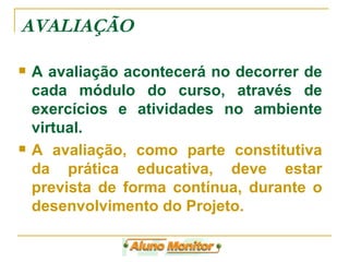A avaliação acontecerá no decorrer de cada módulo do curso, através de exercícios e atividades no ambiente virtual. A avaliação, como parte constitutiva da prática educativa, deve estar prevista de forma contínua, durante o desenvolvimento do Projeto. AVALIAÇÃO 