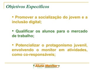 Objetivos Específicos Promover a socialização do jovem e a inclusão digital; Qualificar os alunos para o mercado de trabalho; Potencializar o protagonismo juvenil, envolvendo o monitor em atividades, como co-responsáveis; 