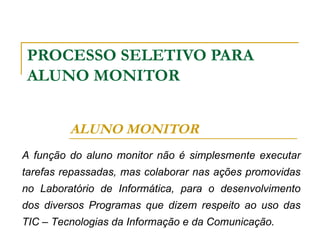 PROCESSO SELETIVO PARA ALUNO MONITOR ALUNO MONITOR A função do aluno monitor não é simplesmente executar tarefas repassadas, mas colaborar nas ações promovidas no Laboratório de Informática, para o desenvolvimento dos diversos Programas que dizem respeito ao uso das TIC – Tecnologias da Informação e da Comunicação. 