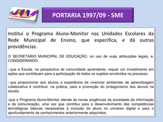 PORTARIA 1997/09 - SME

Institui o Programa Aluno-Monitor nas Unidades Escolares da
Rede Municipal de Ensino, que especifica, e dá outras
providências.
O SECRETÁRIO MUNICIPAL DE EDUCAÇÃO, no uso de suas atribuições legais, e,
CONSIDERANDO:

- que a Escola, na perspectiva de comunidade aprendente, requer um investimento em
ações que contribuam para a participação de todos os sujeitos envolvidos no processo;

- que proporcionar aos alunos a experiência de vivenciar ambientes de aprendizagem
colaborativa é contribuir, na prática, para a promoção do protagonismo dos alunos na
escola;

-que o Programa Aluno-Monitor atende às novas exigências da sociedade da informação
e da comunicação, uma vez que contribui para o desenvolvimento das competências
tecnológicas básicas necessárias à inclusão do aluno no universo digital e para o
aprofundamento de conhecimentos anteriormente adquiridos;
 