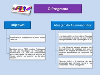 O Programa


Objetivos                                          Atuação do Aluno-monitor


                                                      – no Laboratório de Informática Educativa,
Potencializar o protagonismo do aluno monitor         com uma classe de alunos em cada horário,
na escola;                                            e obrigatoriamente com a presença do POIE



                                                      II – nos diferentes espaços escolares para
Contribuir com o POIE e outros Professores,           desenvolvimento de propostas com uso de
no uso das Tecnologias de Informação e                mídias e de projetos de comunicação, que
Comunicação – TIC, com suas turmas/classes,           envolvam equipamentos ou programas de
em horário regular de aulas dos alunos e em           áudio.
horário anterior ou posterior ao do aluno
monitor

                                                      Parágrafo Único – A monitoria não será
                                                      remunerada sob nenhuma forma e não
                                                      caracterizará vínculo empregatício.
 