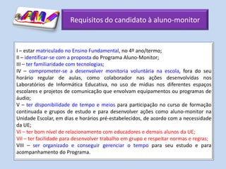 Requisitos do candidato à aluno-monitor


I – estar matriculado no Ensino Fundamental, no 4º ano/termo;
II – identificar-se com a proposta do Programa Aluno-Monitor;
III – ter familiaridade com tecnologias;
IV – comprometer-se a desenvolver monitoria voluntária na escola, fora do seu
horário regular de aulas, como colaborador nas ações desenvolvidas nos
Laboratórios de Informática Educativa, no uso de mídias nos diferentes espaços
escolares e projetos de comunicação que envolvam equipamentos ou programas de
áudio;
V – ter disponibilidade de tempo e meios para participação no curso de formação
continuada e grupos de estudo e para desenvolver ações como aluno-monitor na
Unidade Escolar, em dias e horários pré-estabelecidos, de acordo com a necessidade
da UE;
VI – ter bom nível de relacionamento com educadores e demais alunos da UE;
VII – ter facilidade para desenvolver trabalho em grupo e respeitar normas e regras;
VIII – ser organizado e conseguir gerenciar o tempo para seu estudo e para
acompanhamento do Programa.
 