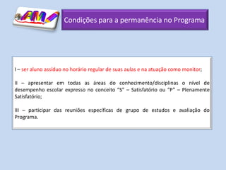 Condições para a permanência no Programa




I – ser aluno assíduo no horário regular de suas aulas e na atuação como monitor;

II – apresentar em todas as áreas do conhecimento/disciplinas o nível de
desempenho escolar expresso no conceito “S” – Satisfatório ou “P” – Plenamente
Satisfatório;

III – participar das reuniões específicas de grupo de estudos e avaliação do
Programa.
 