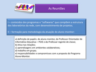 As Reuniões



I – conteúdos dos programas e “softwares” que compõem a estrutura
dos laboratórios da rede, com desenvolvimento de projetos;

II – formação para metodologia da atuação do aluno-monitor:

      a) definição de papéis: do aluno-monitor, do Professor Orientador de
      Informática Educativa – POIE e do Professor regente de classe;
      b) ética nas relações;
      c) aprendizagens em ambientes colaborativos;
      d) trabalho em grupo;
      e) responsabilidades e compromissos com a proposta do Programa
      Aluno-Monitor.
 