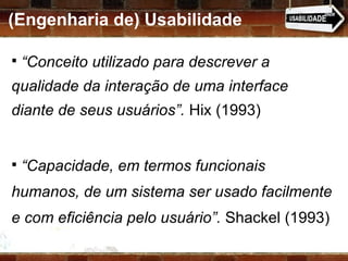 (Engenharia de) Usabilidade “ Conceito utilizado para descrever a qualidade da interação de uma interface diante de seus usuários”.  Hix (1993) “ Capacidade, em termos funcionais humanos, de um sistema ser usado facilmente e com eficiência pelo usuário”.  Shackel (1993) 