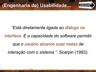 (Engenharia de) Usabilidade... “ Está diretamente ligada ao  diálogo na interface . É a capacidade do software permitir que o  usuário alcance suas metas  de interação com o sistema ”.  Scarpin (1993). 