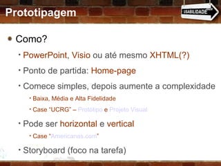 Como?  PowerPoint ,  Visio  ou até mesmo  XHTML(?) Ponto de partida:  Home-page Comece simples, depois aumente a complexidade Baixa, Média e Alta Fidelidade Case “UCRG” –  Protótipo  e  Projeto Visual Pode ser  horizontal  e  vertical Case “ Americanas.com ” Storyboard (foco na tarefa) Prototipagem 