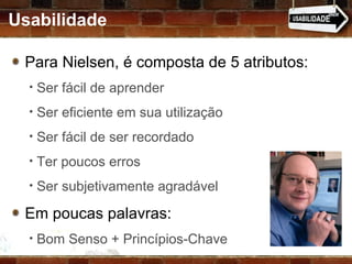Usabilidade Para Nielsen, é composta de 5 atributos: Ser fácil de aprender Ser eficiente em sua utilização Ser fácil de ser recordado Ter poucos erros Ser subjetivamente agradável Em poucas palavras: Bom Senso + Princípios-Chave 