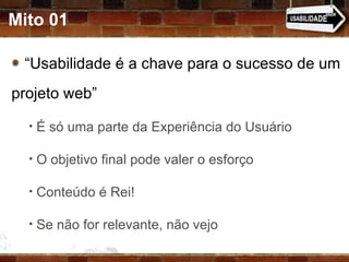 Mito 01 “ Usabilidade é a chave para o sucesso de um projeto web” É só uma parte da Experiência do Usuário O objetivo final pode valer o esforço Conteúdo é Rei! Se não for relevante, não vejo 