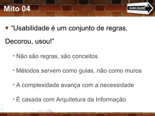 Mito 04 “ Usabilidade é um conjunto de regras. Decorou, usou!” Não são regras, são conceitos Métodos servem como guias, não como muros A complexidade avança com a necessidade  É casada com Arquitetura da Informação 