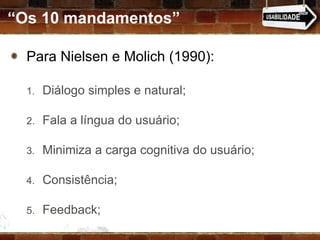 “ Os 10 mandamentos” Para Nielsen e Molich (1990): Diálogo simples e natural; Fala a língua do usuário; Minimiza a carga cognitiva do usuário; Consistência; Feedback; 