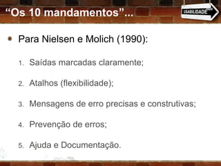 “ Os 10 mandamentos”... Para Nielsen e Molich (1990): Saídas marcadas claramente; Atalhos (flexibilidade); Mensagens de erro precisas e construtivas; Prevenção de erros; Ajuda e Documentação. 