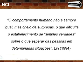 HCI “ O comportamento humano não é sempre igual, mas cheio de surpresas, o que dificulta o estabelecimento de “simples verdades” sobre o que esperar das pessoas em determinadas situações”.  Lin (1994). 