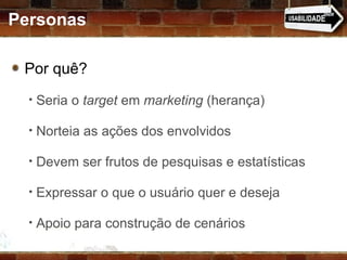 Personas Por quê?  Seria o  target  em  marketing  (herança) Norteia as ações dos envolvidos Devem ser frutos de pesquisas e estatísticas Expressar o que o usuário quer e deseja Apoio para construção de cenários 