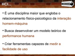HCI... É uma disciplina maior que engloba o  relacionamento físico-psicológico da  interação homem-máquina Busca desenvolver um modelo teórico de  performance humana   Criar ferramentas capazes de  medir a facilidade de uso 
