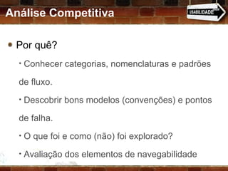 Análise Competitiva Por quê?  Conhecer categorias, nomenclaturas e padrões de fluxo. Descobrir bons modelos (convenções) e pontos de falha. O que foi e como (não) foi explorado? Avaliação dos elementos de navegabilidade 