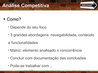 Análise Competitiva Como?  Depende do seu foco 3 grandes abordagens: navegabilidade, conteúdo e funcionalidades Matriz: elemento analisado x concorrência Concluir com documentação das conclusões Pode-se trabalhar com... 