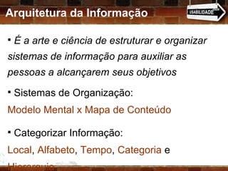 Arquitetura da Informação É a arte e ciência de estruturar e organizar sistemas de informação para auxiliar as pessoas a alcançarem seus objetivos Sistemas de Organização:  Modelo Mental x Mapa de Conteúdo Categorizar Informação:  Local ,  Alfabeto ,  Tempo ,  Categoria  e  Hierarquia   